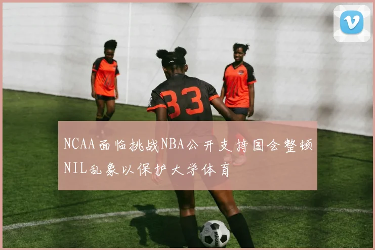 NCAA面临挑战NBA公开支持国会整顿NIL乱象以保护大学体育