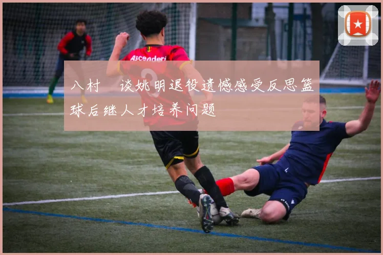 八村塁谈姚明退役遗憾感受反思篮球后继人才培养问题
