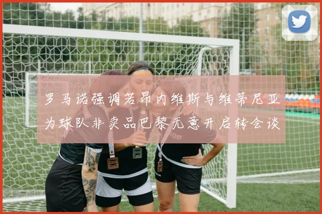 罗马诺强调若昂内维斯与维蒂尼亚为球队非卖品巴黎无意开启转会谈判
