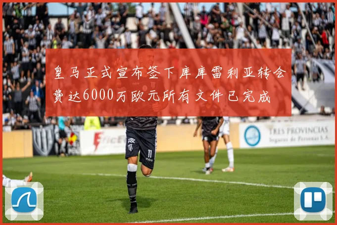 皇马正式宣布签下库库雷利亚转会费达6000万欧元所有文件已完成