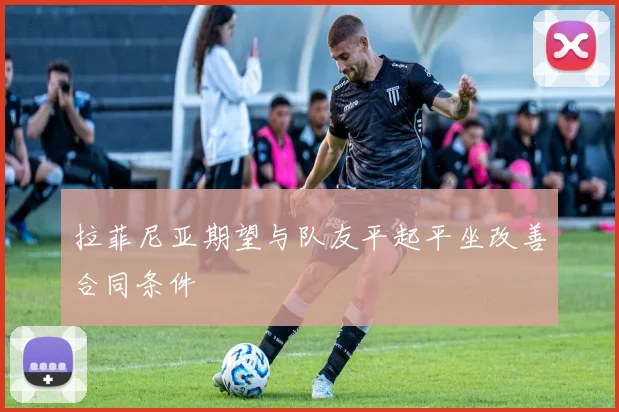 拉菲尼亚期望与队友平起平坐改善合同条件