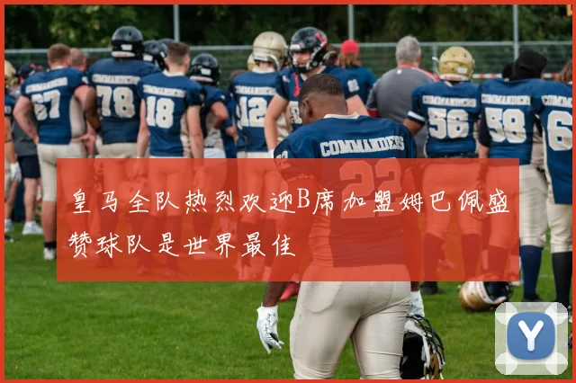皇马全队热烈欢迎B席加盟姆巴佩盛赞球队是世界最佳
